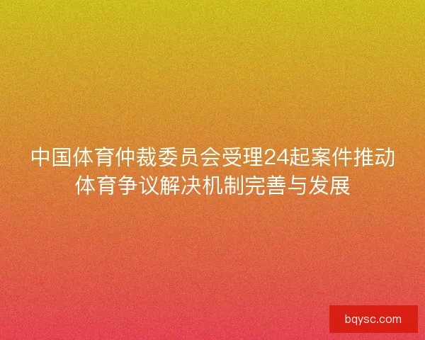中国体育仲裁委员会受理24起案件推动体育争议解决机制完善与发展