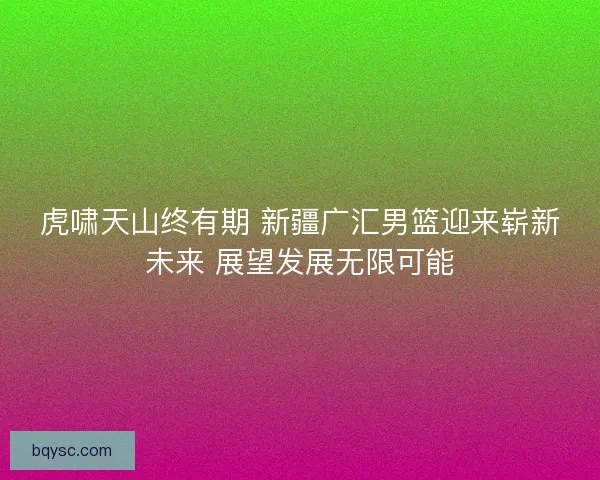 虎啸天山终有期 新疆广汇男篮迎来崭新未来 展望发展无限可能