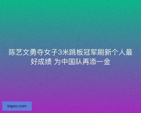 陈艺文勇夺女子3米跳板冠军刷新个人最好成绩 为中国队再添一金